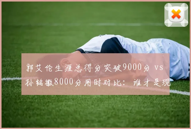 郭艾伦生涯总得分突破9000分 vs 孙铭徽8000分用时对比:谁才是现役第一控卫?