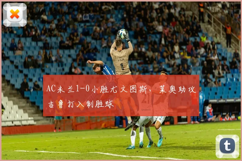 AC米兰1-0小胜尤文图斯，莱奥助攻吉鲁打入制胜球