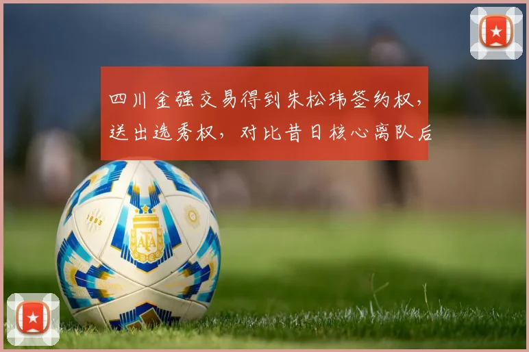 四川金强交易得到朱松玮签约权,送出选秀权,对比昔日核心离队后重建节奏差异