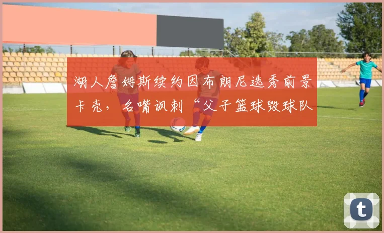 湖人詹姆斯续约因布朗尼选秀前景卡壳,名嘴讽刺“父子篮球毁球队”