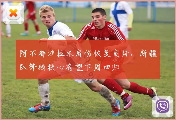 阿不都沙拉木肩伤恢复良好,新疆队锋线核心有望下周回归