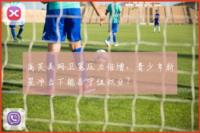 高芙美网卫冕压力倍增，青少年新星冲击下能否守住积分？