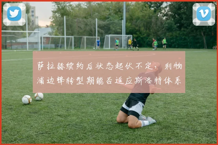 萨拉赫续约后状态起伏不定,利物浦边锋转型期能否适应斯洛特体系