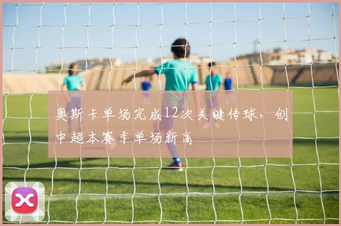 奥斯卡单场完成12次关键传球，创中超本赛季单场新高