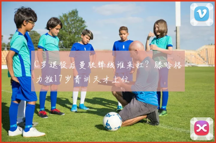 C罗退役后曼联锋线谁来扛?滕哈格力推17岁青训天才上位